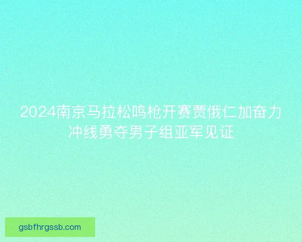 2024南京马拉松鸣枪开赛贾俄仁加奋力冲线勇夺男子组亚军见证 2024南京马拉松鸣枪开赛贾俄仁加奋力冲线勇夺男子组亚军见证