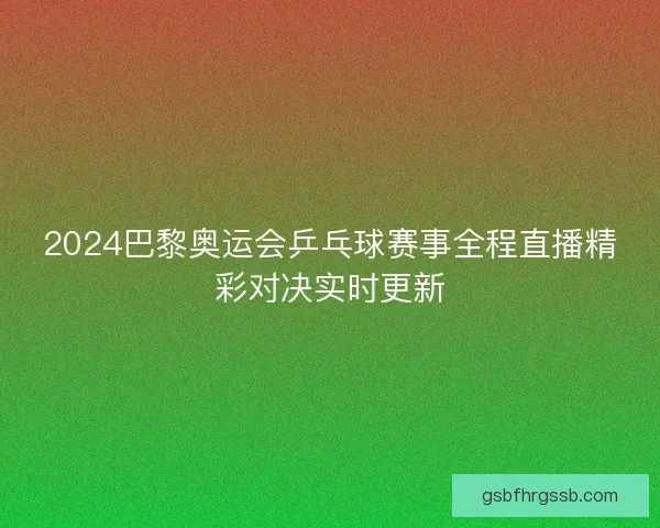2024巴黎奥运会乒乓球赛事全程直播精彩对决实时更新