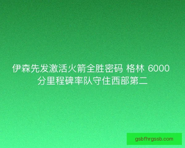 伊森先发激活火箭全胜密码 格林 6000 分里程碑率队守住西部第二