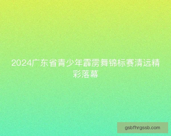 2024广东省青少年霹雳舞锦标赛清远精彩落幕 2024广东省青少年霹雳舞锦标赛清远精彩落幕