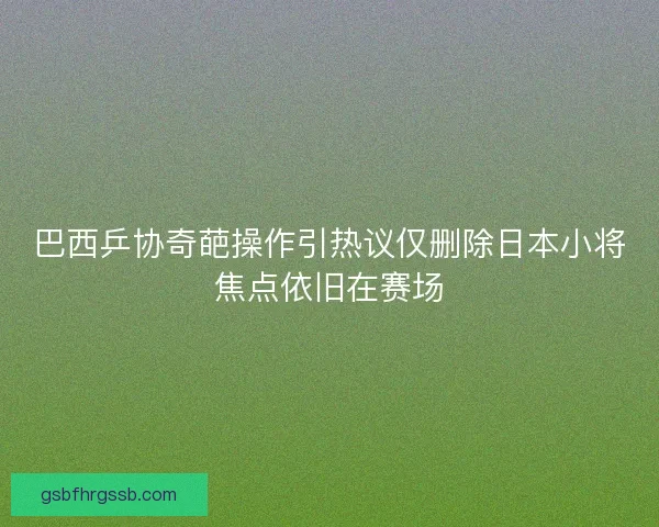 巴西乒协奇葩操作引热议仅删除日本小将焦点依旧在赛场 巴西乒协奇葩操作引热议仅删除日本小将焦点依旧在赛场