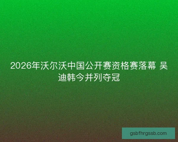 2026年沃尔沃中国公开赛资格赛落幕 吴迪韩今并列夺冠