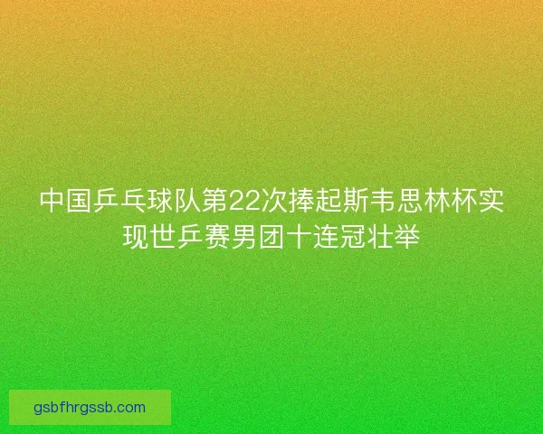 中国乒乓球队第22次捧起斯韦思林杯实现世乒赛男团十连冠壮举 中国乒乓球队第22次捧起斯韦思林杯实现世乒赛男团十连冠壮举