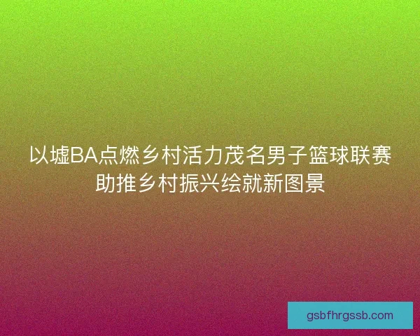 以墟BA点燃乡村活力茂名男子篮球联赛助推乡村振兴绘就新图景