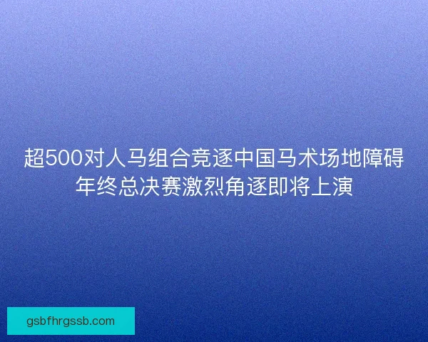 超500对人马组合竞逐中国马术场地障碍年终总决赛激烈角逐即将上演 超500对人马组合竞逐中国马术场地障碍年终总决赛激烈角逐即将上演
