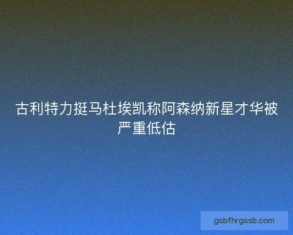 古利特力挺马杜埃凯称阿森纳新星才华被严重低估 古利特力挺马杜埃凯称阿森纳新星才华被严重低估