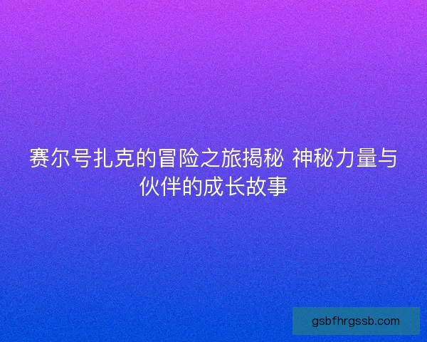 赛尔号扎克的冒险之旅揭秘 神秘力量与伙伴的成长故事 赛尔号扎克的冒险之旅揭秘 神秘力量与伙伴的成长故事