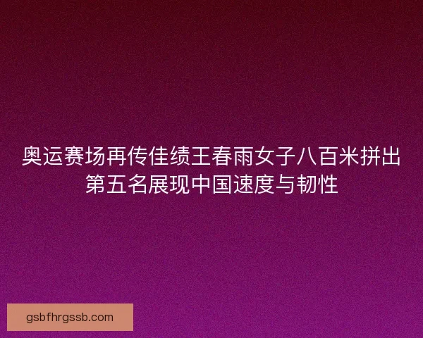 奥运赛场再传佳绩王春雨女子八百米拼出第五名展现中国速度与韧性 奥运赛场再传佳绩王春雨女子八百米拼出第五名展现中国速度与韧性