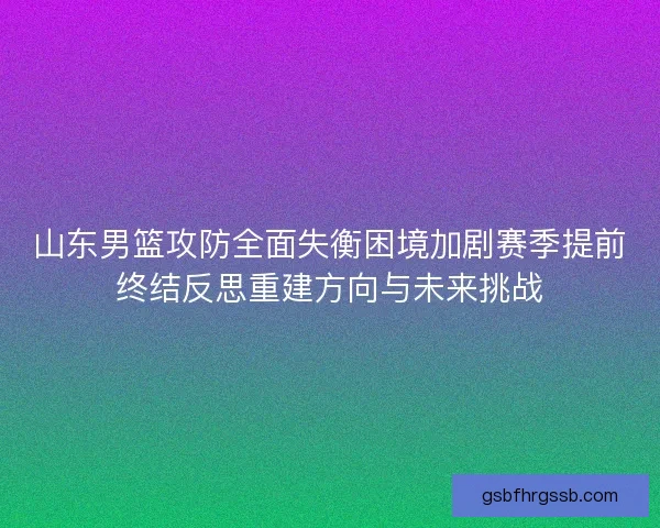 山东男篮攻防全面失衡困境加剧赛季提前终结反思重建方向与未来挑战