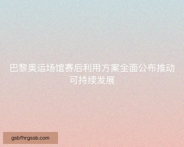 巴黎奥运场馆赛后利用方案全面公布推动可持续发展 巴黎奥运场馆赛后利用方案全面公布推动可持续发展