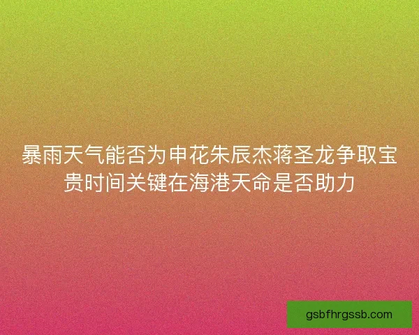 暴雨天气能否为申花朱辰杰蒋圣龙争取宝贵时间关键在海港天命是否助力 暴雨天气能否为申花朱辰杰蒋圣龙争取宝贵时间关键在海港天命是否助力